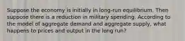 Suppose the economy is initially in long-run equilibrium. Then suppose there is a reduction in military spending. According to the model of aggregate demand and aggregate supply, what happens to prices and output in the long run?