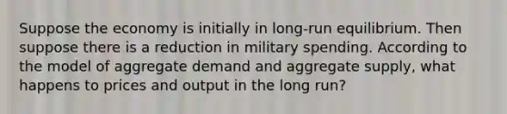 Suppose the economy is initially in long-run equilibrium. Then suppose there is a reduction in military spending. According to the model of aggregate demand and aggregate supply, what happens to prices and output in the long run?