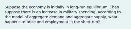 Suppose the economy is initially in long-run equilibrium. Then suppose there is an increase in military spending. According to the model of aggregate demand and aggregate supply, what happens to price and employment in the short run?