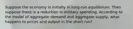 Suppose the economy is initially in long-run equilibrium. Then suppose there is a reduction in military spending. According to the model of aggregate demand and aggregate supply, what happens to prices and output in the short run?