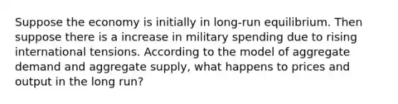 Suppose the economy is initially in long-run equilibrium. Then suppose there is a increase in military spending due to rising international tensions. According to the model of aggregate demand and aggregate supply, what happens to prices and output in the long run?