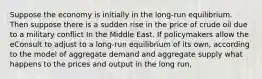 Suppose the economy is initially in the long-run equilibrium. Then suppose there is a sudden rise in the price of crude oil due to a military conflict In the Middle East. If policymakers allow the eConsult to adjust to a long-run equilibrium of its own, according to the model of aggregate demand and aggregate supply what happens to the prices and output in the long run,