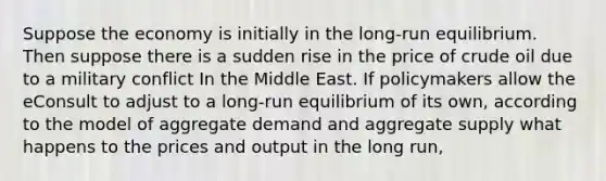 Suppose the economy is initially in the long-run equilibrium. Then suppose there is a sudden rise in the price of crude oil due to a military conflict In the Middle East. If policymakers allow the eConsult to adjust to a long-run equilibrium of its own, according to the model of aggregate demand and aggregate supply what happens to the prices and output in the long run,