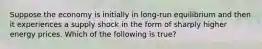 Suppose the economy is initially in long-run equilibrium and then it experiences a supply shock in the form of sharply higher energy prices. Which of the following is true?