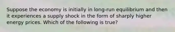 Suppose the economy is initially in long-run equilibrium and then it experiences a supply shock in the form of sharply higher energy prices. Which of the following is true?