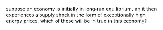 suppose an economy is initially in long-run equilibrium, an it then experiences a <a href='https://www.questionai.com/knowledge/kmaATeIaM3-supply-shock' class='anchor-knowledge'>supply shock</a> in the form of exceptionally high energy prices. which of these will be in true in this economy?