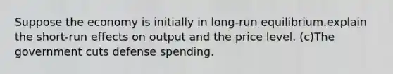 Suppose the economy is initially in long-run equilibrium.explain the short-run effects on output and the price level. (c)The government cuts defense spending.