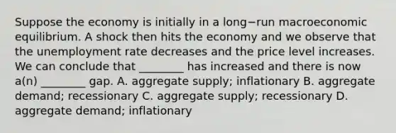 Suppose the economy is initially in a long−run macroeconomic equilibrium. A shock then hits the economy and we observe that the <a href='https://www.questionai.com/knowledge/kh7PJ5HsOk-unemployment-rate' class='anchor-knowledge'>unemployment rate</a> decreases and the price level increases. We can conclude that​ ________ has increased and there is now​ a(n) ________ gap. A. aggregate​ supply; inflationary B. aggregate​ demand; recessionary C. aggregate​ supply; recessionary D. aggregate​ demand; inflationary