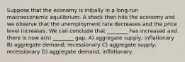 Suppose that the economy is initially in a long-run macroeconomic equilibrium. A shock then hits the economy and we observe that the unemployment rate decreases and the price level increases. We can conclude that ________ has increased and there is now a(n) ________ gap. A) aggregate supply; inflationary B) aggregate demand; recessionary C) aggregate supply; recessionary D) aggregate demand; inflationary