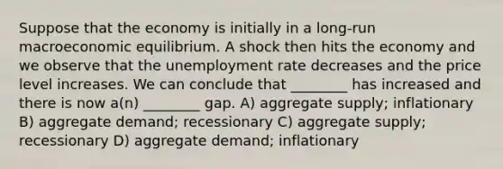 Suppose that the economy is initially in a long-run macroeconomic equilibrium. A shock then hits the economy and we observe that the unemployment rate decreases and the price level increases. We can conclude that ________ has increased and there is now a(n) ________ gap. A) aggregate supply; inflationary B) aggregate demand; recessionary C) aggregate supply; recessionary D) aggregate demand; inflationary