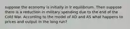 suppose the economy is initially in lr equilibrium. Then suppose there is a reduction in military spending due to the end of the Cold War. According to the model of AD and AS what happens to prices and output in the long run?