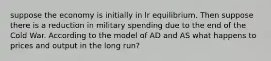 suppose the economy is initially in lr equilibrium. Then suppose there is a reduction in military spending due to the end of the Cold War. According to the model of AD and AS what happens to prices and output in the long run?