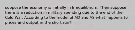 suppose the economy is initially in lr equilibrium. Then suppose there is a reduction in military spending due to the end of the Cold War. According to the model of AD and AS what happens to prices and output in the short run?