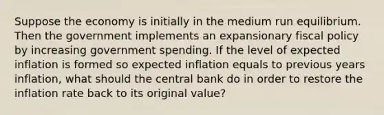 Suppose the economy is initially in the medium run equilibrium. Then the government implements an expansionary fiscal policy by increasing government spending. If the level of expected inflation is formed so expected inflation equals to previous years inflation, what should the central bank do in order to restore the inflation rate back to its original value?