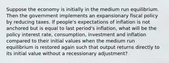 Suppose the economy is initially in the medium run equilibrium. Then the government implements an expansionary fiscal policy by reducing taxes. If people's expectations of inflation is not anchored but is equal to last period's inflation, what will be the policy interest rate, consumption, investment and inflation compared to their initial values when the medium run equilibrium is restored again such that output returns directly to its initial value without a recessionary adjustment?