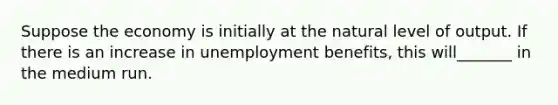 Suppose the economy is initially at the natural level of output. If there is an increase in unemployment benefits, this will_______ in the medium run.