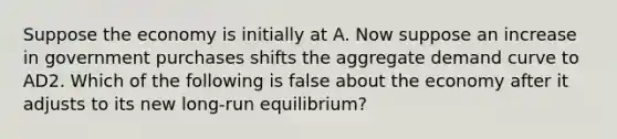 Suppose the economy is initially at A. Now suppose an increase in government purchases shifts the aggregate demand curve to AD2. Which of the following is false about the economy after it adjusts to its new long-run equilibrium?