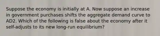 Suppose the economy is initially at A. Now suppose an increase in government purchases shifts the aggregate demand curve to AD2. Which of the following is false about the economy after it self-adjusts to its new long-run equilibrium?