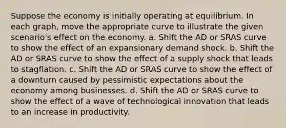 Suppose the economy is initially operating at equilibrium. In each graph, move the appropriate curve to illustrate the given scenario's effect on the economy. a. Shift the AD or SRAS curve to show the effect of an expansionary demand shock. b. Shift the AD or SRAS curve to show the effect of a supply shock that leads to stagflation. c. Shift the AD or SRAS curve to show the effect of a downturn caused by pessimistic expectations about the economy among businesses. d. Shift the AD or SRAS curve to show the effect of a wave of technological innovation that leads to an increase in productivity.