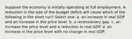 Suppose the economy is initially operating at full employment. A reduction in the size of the budget deficit will cause which of the following in the short run? Select one: a. an increase in real GDP and an increase in the price level. b. a recessionary gap. c. an increase the price level and a reduction in real GDP. d. an increase in the price level with no change in real GDP.