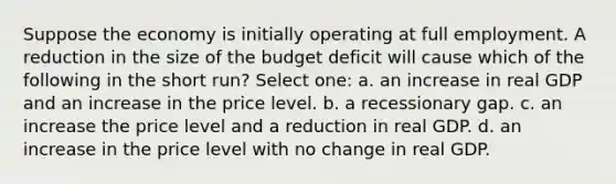 Suppose the economy is initially operating at full employment. A reduction in the size of the budget deficit will cause which of the following in the short run? Select one: a. an increase in real GDP and an increase in the price level. b. a recessionary gap. c. an increase the price level and a reduction in real GDP. d. an increase in the price level with no change in real GDP.