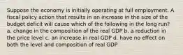 Suppose the economy is initially operating at full employment. A fiscal policy action that results in an increase in the size of the budget deficit will cause which of the following in the long run? a. change in the composition of the real GDP b. a reduction in the price level c. an increase in real GDP d. have no effect on both the level and composition of real GDP