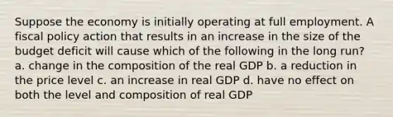 Suppose the economy is initially operating at full employment. A <a href='https://www.questionai.com/knowledge/kPTgdbKdvz-fiscal-policy' class='anchor-knowledge'>fiscal policy</a> action that results in an increase in the size of the budget deficit will cause which of the following in the long run? a. change in the composition of the real GDP b. a reduction in the price level c. an increase in real GDP d. have no effect on both the level and composition of real GDP