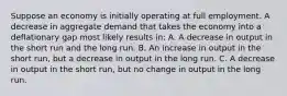 Suppose an economy is initially operating at full employment. A decrease in aggregate demand that takes the economy into a deflationary gap most likely results in: A. A decrease in output in the short run and the long run. B. An increase in output in the short run, but a decrease in output in the long run. C. A decrease in output in the short run, but no change in output in the long run.