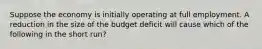 Suppose the economy is initially operating at full employment. A reduction in the size of the budget deficit will cause which of the following in the short run?