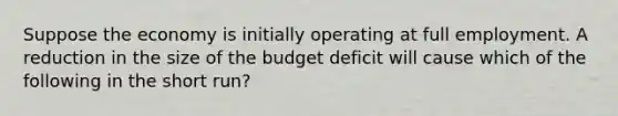 Suppose the economy is initially operating at full employment. A reduction in the size of the budget deficit will cause which of the following in the short run?