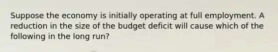 Suppose the economy is initially operating at full employment. A reduction in the size of the budget deficit will cause which of the following in the long​ run?