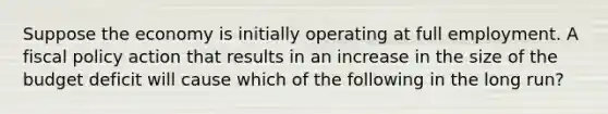 Suppose the economy is initially operating at full employment. A fiscal policy action that results in an increase in the size of the budget deficit will cause which of the following in the long run?