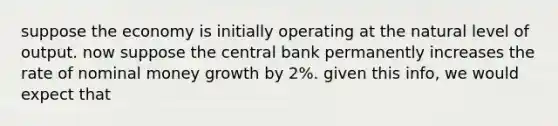 suppose the economy is initially operating at <a href='https://www.questionai.com/knowledge/khpceknK9n-the-natural' class='anchor-knowledge'>the natural</a> level of output. now suppose the central bank permanently increases the rate of nominal money growth by 2%. given this info, we would expect that