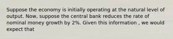 Suppose the economy is initially operating at <a href='https://www.questionai.com/knowledge/khpceknK9n-the-natural' class='anchor-knowledge'>the natural</a> level of output. Now, suppose the central bank reduces the rate of nominal money growth by 2%. Given this information , we would expect that