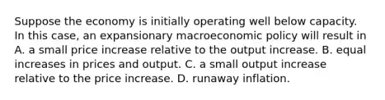 Suppose the economy is initially operating well below capacity. In this​ case, an expansionary macroeconomic policy will result in A. a small price increase relative to the output increase. B. equal increases in prices and output. C. a small output increase relative to the price increase. D. runaway inflation.