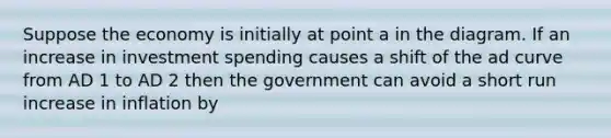 Suppose the economy is initially at point a in the diagram. If an increase in investment spending causes a shift of the ad curve from AD 1 to AD 2 then the government can avoid a short run increase in inflation by