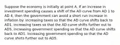 Suppose the economy is initially at point A. If an increase in investment spending causes a shift of the AD curve from AD 1 to AD 4, then the government can avoid a short run increase in inflation by: increasing taxes so that the AD curve shifts back to AD1. increasing taxes so that the AD curve shifts further out to AD5. increasing government spending so that the AD curve shifts back to AD1. increasing government spending so that the AD curve shirts further out to AD5.