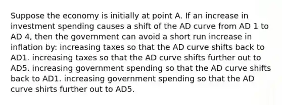 Suppose the economy is initially at point A. If an increase in investment spending causes a shift of the AD curve from AD 1 to AD 4, then the government can avoid a short run increase in inflation by: increasing taxes so that the AD curve shifts back to AD1. increasing taxes so that the AD curve shifts further out to AD5. increasing government spending so that the AD curve shifts back to AD1. increasing government spending so that the AD curve shirts further out to AD5.