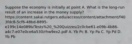 Suppose the economy is initially at point A. What is the long-run result of an increase in the money supply? https://content.sakai.rutgers.edu/access/content/attachment/f403fdc8-5cf6-48bd-8895-e199c14e089b/Tests%20_%20Quizzes/2c0cbe61-e09b-4b86-a4c7-e07e0ce6a530/rhw9ex2.pdf A. Yb Pc B. Yp Pa C. Yp Pd D. Yb Pb