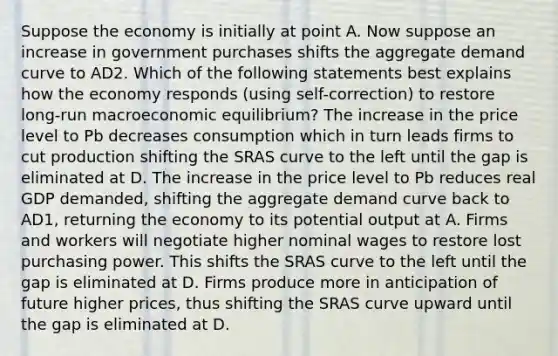 Suppose the economy is initially at point A. Now suppose an increase in government purchases shifts the aggregate demand curve to AD2. Which of the following statements best explains how the economy responds (using self-correction) to restore long-run macroeconomic equilibrium? The increase in the price level to Pb decreases consumption which in turn leads firms to cut production shifting the SRAS curve to the left until the gap is eliminated at D. The increase in the price level to Pb reduces real GDP demanded, shifting the aggregate demand curve back to AD1, returning the economy to its potential output at A. Firms and workers will negotiate higher nominal wages to restore lost purchasing power. This shifts the SRAS curve to the left until the gap is eliminated at D. Firms produce more in anticipation of future higher prices, thus shifting the SRAS curve upward until the gap is eliminated at D.