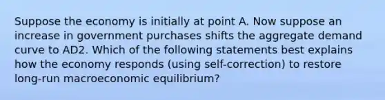 Suppose the economy is initially at point A. Now suppose an increase in government purchases shifts the aggregate demand curve to AD2. Which of the following statements best explains how the economy responds (using self-correction) to restore long-run macroeconomic equilibrium?