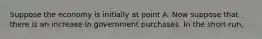 Suppose the economy is initially at point A. Now suppose that there is an increase in government purchases. In the short-run,