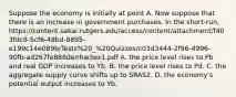 Suppose the economy is initially at point A. Now suppose that there is an increase in government purchases. In the short-run, https://content.sakai.rutgers.edu/access/content/attachment/f403fdc8-5cf6-48bd-8895-e199c14e089b/Tests%20_%20Quizzes/c03d3444-2f96-4996-90fb-ad267fe888de/rhw3ex1.pdf A. the price level rises to Pb and real GDP increases to Yb. B. the price level rises to Pd. C. the aggregate supply curve shifts up to SRAS2. D. the economy's potential output increases to Yb.