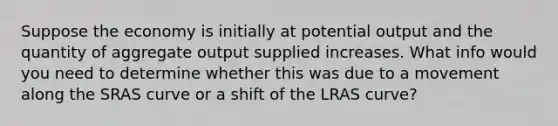 Suppose the economy is initially at potential output and the quantity of aggregate output supplied increases. What info would you need to determine whether this was due to a movement along the SRAS curve or a shift of the LRAS curve?