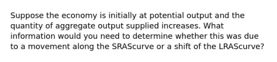 Suppose the economy is initially at potential output and the quantity of aggregate output supplied increases. What information would you need to determine whether this was due to a movement along the SRAScurve or a shift of the LRAScurve?