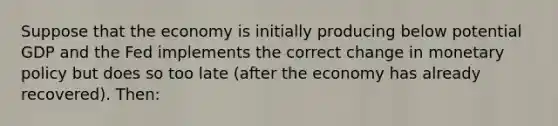 Suppose that the economy is initially producing below potential GDP and the Fed implements the correct change in monetary policy but does so too late (after the economy has already recovered). Then: