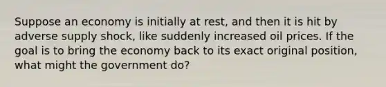 Suppose an economy is initially at rest, and then it is hit by adverse supply shock, like suddenly increased oil prices. If the goal is to bring the economy back to its exact original position, what might the government do?