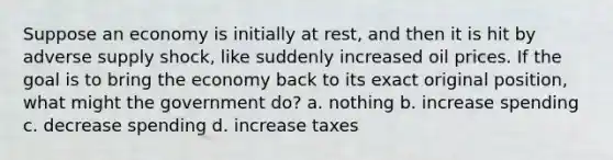 Suppose an economy is initially at rest, and then it is hit by adverse supply shock, like suddenly increased oil prices. If the goal is to bring the economy back to its exact original position, what might the government do? a. nothing b. increase spending c. decrease spending d. increase taxes