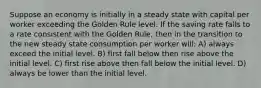 Suppose an economy is initially in a steady state with capital per worker exceeding the Golden Rule level. If the saving rate falls to a rate consistent with the Golden Rule, then in the transition to the new steady state consumption per worker will: A) always exceed the initial level. B) first fall below then rise above the initial level. C) first rise above then fall below the initial level. D) always be lower than the initial level.