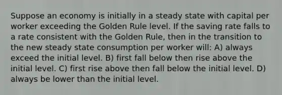 Suppose an economy is initially in a steady state with capital per worker exceeding the Golden Rule level. If the saving rate falls to a rate consistent with the Golden Rule, then in the transition to the new steady state consumption per worker will: A) always exceed the initial level. B) first fall below then rise above the initial level. C) first rise above then fall below the initial level. D) always be lower than the initial level.